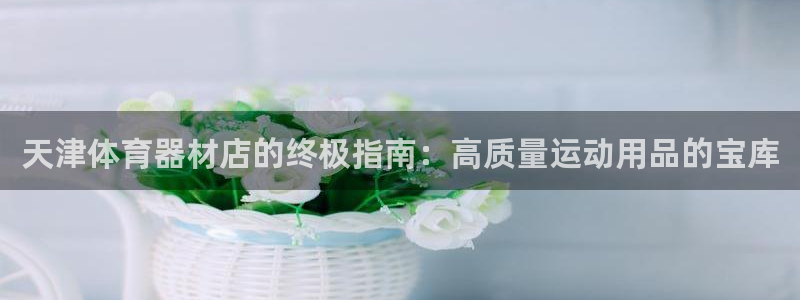 耀世娱乐注册官网：天津体育器材店的终极指南：高质量运动用品的