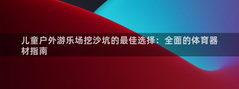耀世娱乐客服电话多少：儿童户外游乐场挖沙坑的最佳选择：全面的